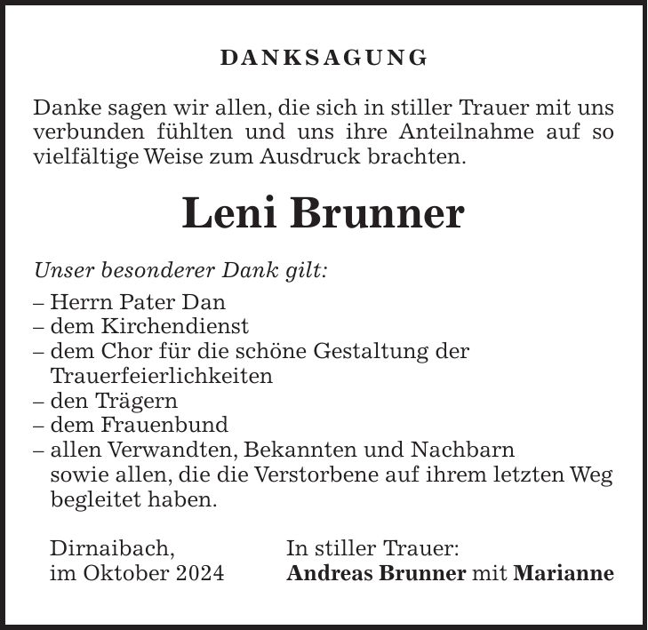 DANKSAGUNG Danke sagen wir allen, die sich in stiller Trauer mit uns verbunden fühlten und uns ihre Anteilnahme auf so vielfältige Weise zum Ausdruck brachten. Leni Brunner Unser besonderer Dank gilt: - Herrn Pater Dan - dem Kirchendienst - dem Chor für die schöne Gestaltung der Trauerfeierlichkeiten - den Trägern - dem Frauenbund - allen Verwandten, Bekannten und Nachbarn sowie allen, die die Verstorbene auf ihrem letzten Weg begleitet haben. Dirnaibach, In stiller Trauer: im Oktober 2024 Andreas Brunner mit Marianne