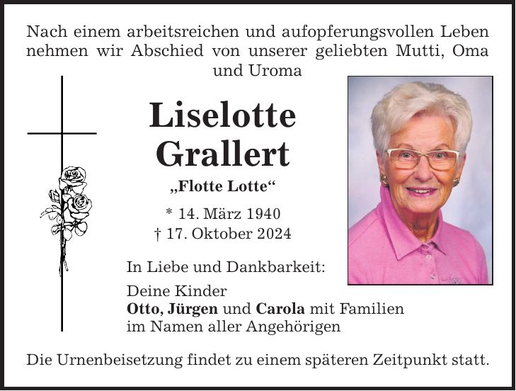 Nach einem arbeitsreichen und aufopferungsvollen Leben nehmen wir Abschied von unserer geliebten Mutti, Oma und Uroma Liselotte Grallert 'Flotte Lotte' * 14. März 1940 + 17. Oktober 2024 In Liebe und Dankbarkeit: Deine Kinder Otto, Jürgen und Carola mit Familien im Namen aller Angehörigen Die Urnenbeisetzung findet zu einem späteren Zeitpunkt statt.