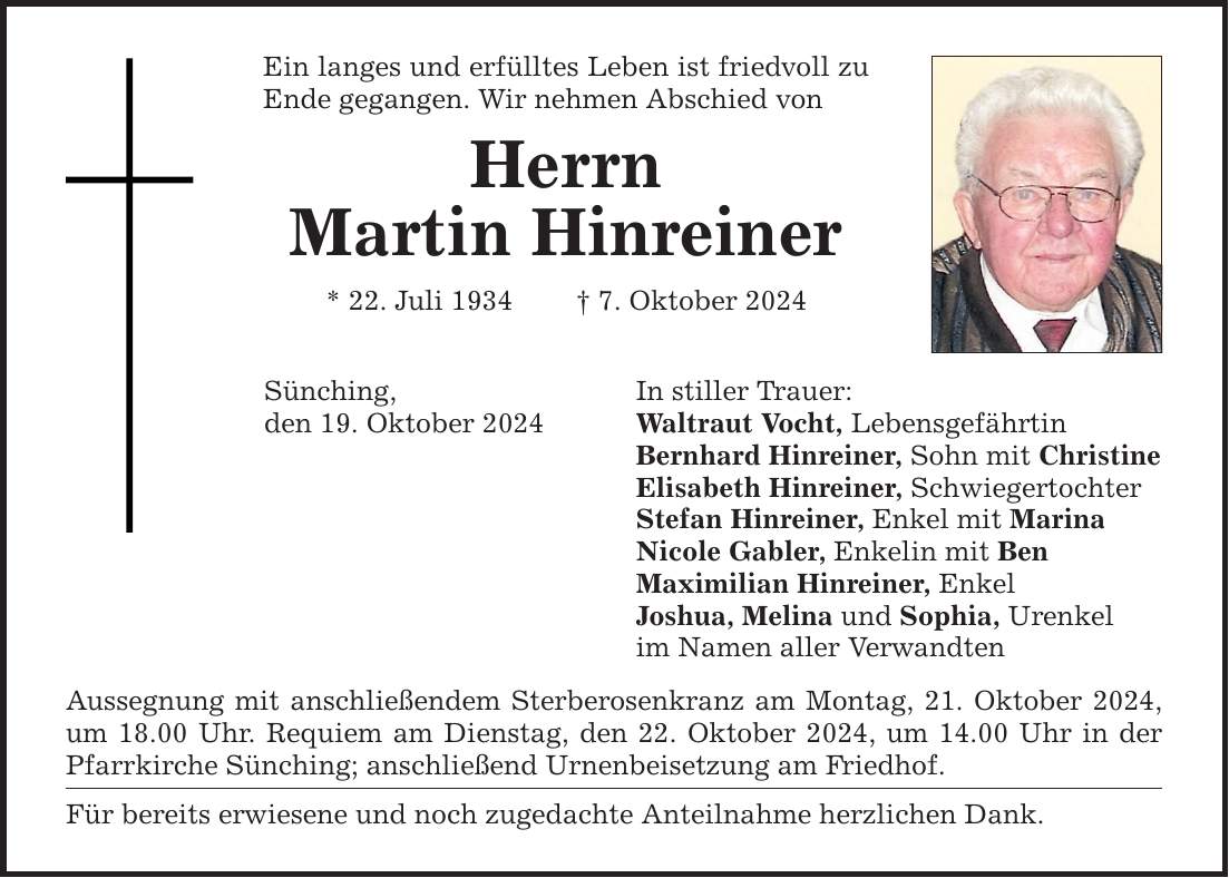 Ein langes und erfülltes Leben ist friedvoll zu Ende gegangen. Wir nehmen Abschied von Herrn Martin Hinreiner * 22. Juli 1934 _ 7. Oktober 2024 Sünching, In stiller Trauer: den 19. Oktober 2024 Waltraut Vocht, Lebensgefährtin Bernhard Hinreiner, Sohn mit Christine Elisabeth Hinreiner, Schwiegertochter Stefan Hinreiner, Enkel mit Marina Nicole Gabler, Enkelin mit Ben Maximilian Hinreiner, Enkel Joshua, Melina und Sophia, Urenkel im Namen aller Verwandten Aussegnung mit anschließendem Sterberosenkranz am Montag, 21. Oktober 2024, um 18.00 Uhr. Requiem am Dienstag, den 22. Oktober 2024, um 14.00 Uhr in der Pfarrkirche Sünching; anschließend Urnenbeisetzung am Friedhof. Für bereits erwiesene und noch zugedachte Anteilnahme herzlichen Dank.