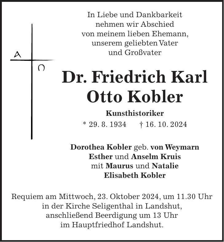  In Liebe und Dankbarkeit nehmen wir Abschied von meinem lieben Ehemann, unserem geliebten Vater und Großvater Dr. Friedrich Karl Otto Kobler Kunsthistoriker * 29. 8. 1934 + 16. 10. 2024 Dorothea Kobler geb. von Weymarn Esther und Anselm Kruis mit Maurus und Natalie Elisabeth Kobler Requiem am Mittwoch, 23. Oktober 2024, um 11.30 Uhr in der Kirche Seligenthal in Landshut, anschließend Beerdigung um 13 Uhr im Hauptfriedhof Landshut.