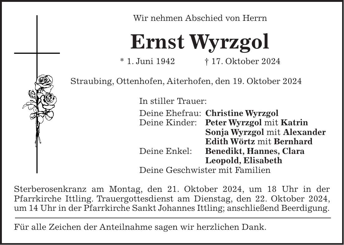 Wir nehmen Abschied von Herrn Ernst Wyrzgol * 1. Juni 1942 + 17. Oktober 2024 Straubing, Ottenhofen, Aiterhofen, den 19. Oktober 2024 In stiller Trauer: Deine Ehefrau: Christine Wyrzgol Deine Kinder: Peter Wyrzgol mit Katrin Sonja Wyrzgol mit Alexander Edith Wörtz mit Bernhard Deine Enkel: Benedikt, Hannes, Clara Leopold, Elisabeth Deine Geschwister mit Familien Sterberosenkranz am Montag, den 21. Oktober 2024, um 18 Uhr in der Pfarrkirche Ittling. Trauergottesdienst am Dienstag, den 22. Oktober 2024, um 14 Uhr in der Pfarrkirche Sankt Johannes Ittling; anschließend Beerdigung. Für alle Zeichen der Anteilnahme sagen wir herzlichen Dank.