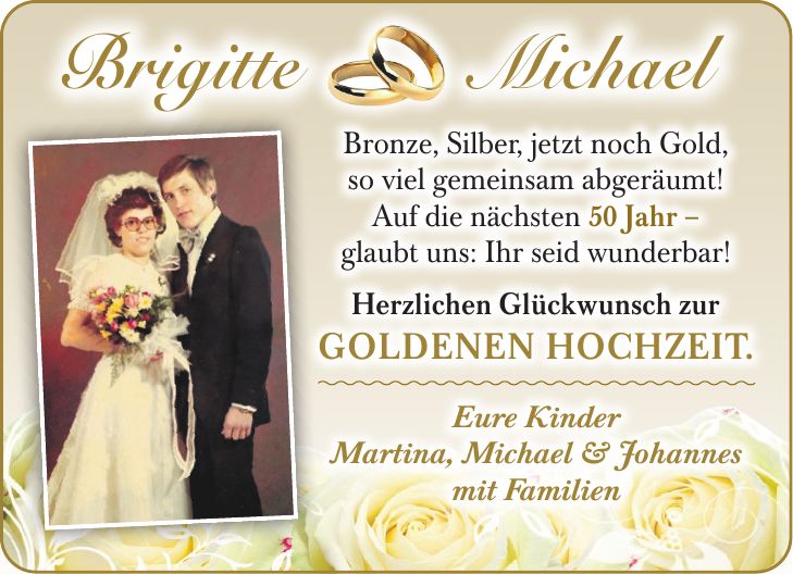 Bronze, Silber, jetzt noch Gold, so viel gemeinsam abgeräumt! Auf die nächsten 50 Jahr - glaubt uns: Ihr seid wunderbar! Herzlichen Glückwunsch zur goldenen Hochzeit! Eure Kinder Martina, Michael & Johannes mit Familien60 gemeinsame Jahre - das schaffen nur die wenigsten!Brigitte MichaelEure Kinder Martina, Michael & Johannes mit FamilienBronze, Silber, jetzt noch Gold, so viel gemeinsam abgeräumt! Auf die nächsten 50 Jahr - glaubt uns: Ihr seid wunderbar!Herzlichen Glückwunsch zur Goldenen Hochzeit.