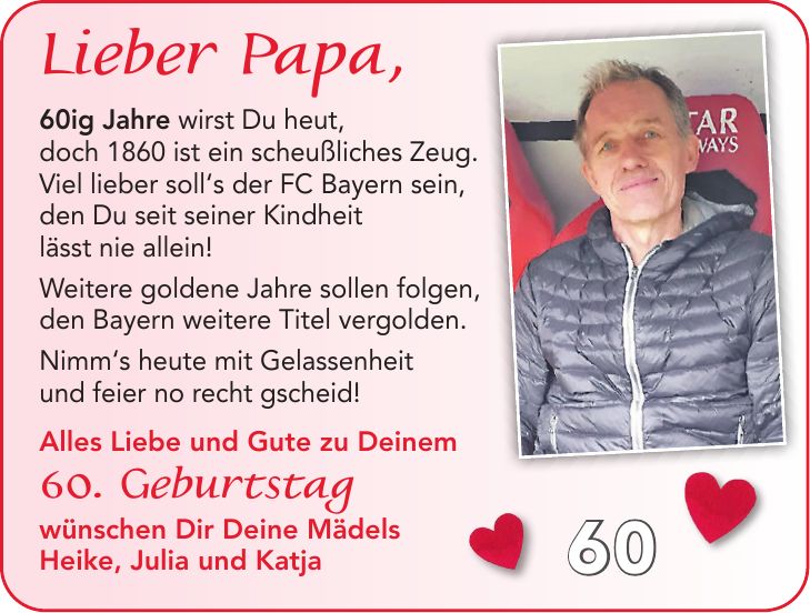 60ig Jahre wirst du heut, doch 1860 ist ein scheußliches Zeug. Viel lieber soll's der FC Bayern sein, den du seit seiner Kindheit lässt nie allein! Weitere goldene Jahre sollen folgen, den Bayern weitere Titel vergolden. Nimm's heute mit Gelassenheit und feier no recht gscheid! Alles Liebe und Gute zu deinem 60. Geburtstag wünschen dir deine Mädels Heike, Julia und Katja Lieber Papa, 60ig Jahre wirst Du heut, doch 1860 ist ein scheußliches Zeug. Viel lieber soll's der FC Bayern sein, den Du seit seiner Kindheit lässt nie allein! Weitere goldene Jahre sollen folgen, den Bayern weitere Titel vergolden. Nimm's heute mit Gelassenheit und feier no recht gscheid! Alles Liebe und Gute zu Deinem 60. Geburtstag wünschen Dir Deine Mädels Heike, Julia und Katja60