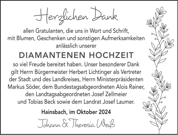 Herzlichen Dank allen Gratulanten, die uns in Wort und Schrift, mit Blumen, Geschenken und sonstigen Aufmerksamkeiten anlässlich unserer Diamantenen Hochzeit so viel Freude bereitet haben. Unser besonderer Dank gilt Herrn Bürgermeister Herbert Lichtinger als Vertreter der Stadt und des Landkreises, Herrn Ministerpräsidenten Markus Söder, dem Bundestagsabgeordneten Alois Rainer, den Landtagsabgeordneten Josef Zellmeier und Tobias Beck sowie dem Landrat Josef Laumer. Hainsbach, im Oktober 2024 Johann & Theresia Weiß