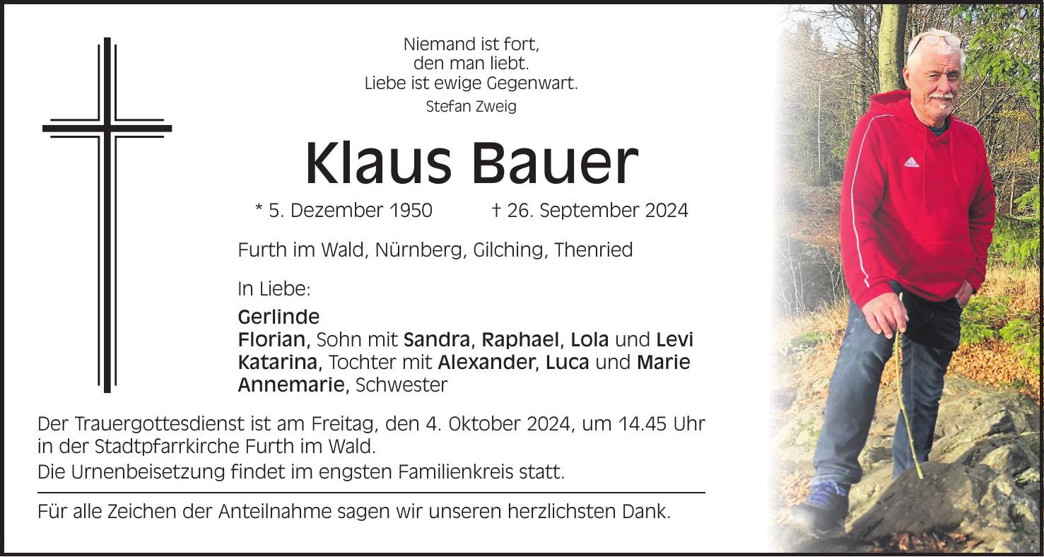 Niemand ist fort, den man liebt. Liebe ist ewige Gegenwart. Stefan Zweig Klaus Bauer * 5. Dezember 1950 + 26. September 2024 Furth im Wald, Nürnberg, Gilching, Thenried In Liebe: Gerlinde Florian, Sohn mit Sandra, Raphael, Lola und Levi Katarina, Tochter mit Alexander, Luca und Marie Annemarie, Schwester Der Trauergottesdienst ist am Freitag, den 4. Oktober 2024, um 14.45 Uhr in der Stadtpfarrkirche Furth im Wald. Die Urnenbeisetzung findet im engsten Familienkreis statt. Für alle Zeichen der Anteilnahme sagen wir unseren herzlichsten Dank.