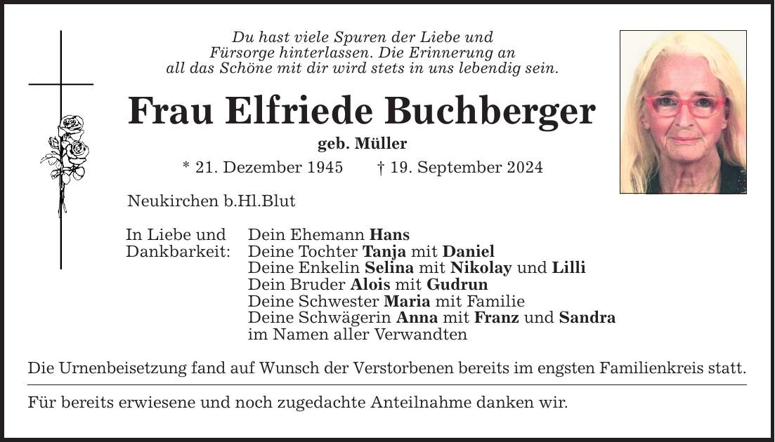 Du hast viele Spuren der Liebe und Fürsorge hinterlassen. Die Erinnerung an all das Schöne mit dir wird stets in uns lebendig sein. Frau Elfriede Buchberger geb. Müller * 21. Dezember ***. September 2024 Neukirchen b.Hl.Blut In Liebe und Dein Ehemann Hans Dankbarkeit: Deine Tochter Tanja mit Daniel Deine Enkelin Selina mit Nikolay und Lilli Dein Bruder Alois mit Gudrun Deine Schwester Maria mit Familie Deine Schwägerin Anna mit Franz und Sandra im Namen aller Verwandten Die Urnenbeisetzung fand auf Wunsch der Verstorbenen bereits im engsten Familienkreis statt. Für bereits erwiesene und noch zugedachte Anteilnahme danken wir.