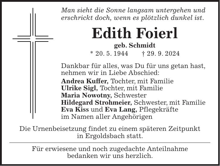 Man sieht die Sonne langsam untergehen und erschrickt doch, wenn es plötzlich dunkel ist. Edith Foierl geb. Schmidt * 20. 5. 1944 + 29. 9. 2024 Dankbar für alles, was Du für uns getan hast, nehmen wir in Liebe Abschied: Andrea Kuffer, Tochter, mit Familie Ulrike Sigl, Tochter, mit Familie Maria Nowotny, Schwester Hildegard Strohmeier, Schwester, mit Familie Eva Kiss und Eva Lang, Pflegekräfte im Namen aller Angehörigen Die Urnenbeisetzung findet zu einem späteren Zeitpunkt in Ergoldsbach statt. Für erwiesene und noch zugedachte Anteilnahme bedanken wir uns herzlich.