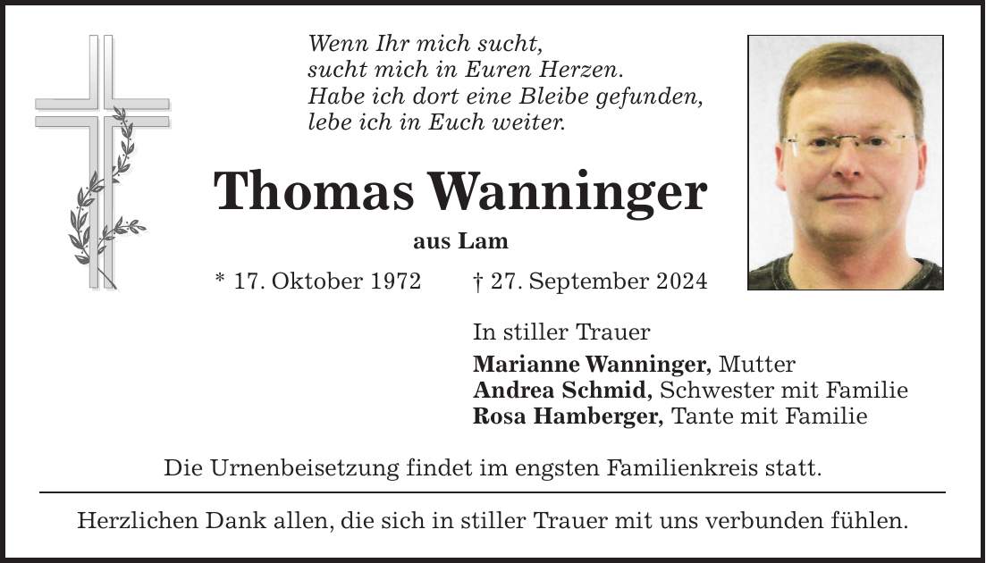 Wenn Ihr mich sucht, sucht mich in Euren Herzen. Habe ich dort eine Bleibe gefunden, lebe ich in Euch weiter. Thomas Wanninger aus Lam * 17. Oktober 1972 + 27. September 2024 In stiller Trauer Marianne Wanninger, Mutter Andrea Schmid, Schwester mit Familie Rosa Hamberger, Tante mit Familie Die Urnenbeisetzung findet im engsten Familienkreis statt. Herzlichen Dank allen, die sich in stiller Trauer mit uns verbunden fühlen.