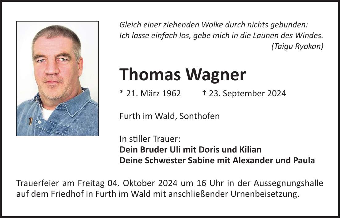 Gleich einer ziehenden Wolke durch nichts gebunden: Ich lasse einfach los, gebe mich in die Launen des Windes. (Taigu Ryokan) Thomas Wagner * 21. März 1962 + 23. September 2024 Furth im Wald, Sonthofen In stiller Trauer: Dein Bruder Uli mit Doris und Kilian Deine Schwester Sabine mit Alexander und Paula Trauerfeier am Freitag 04. Oktober 2024 um 16 Uhr in der Aussegnungshalle auf dem Friedhof in Furth im Wald mit anschließender Urnenbeisetzung.