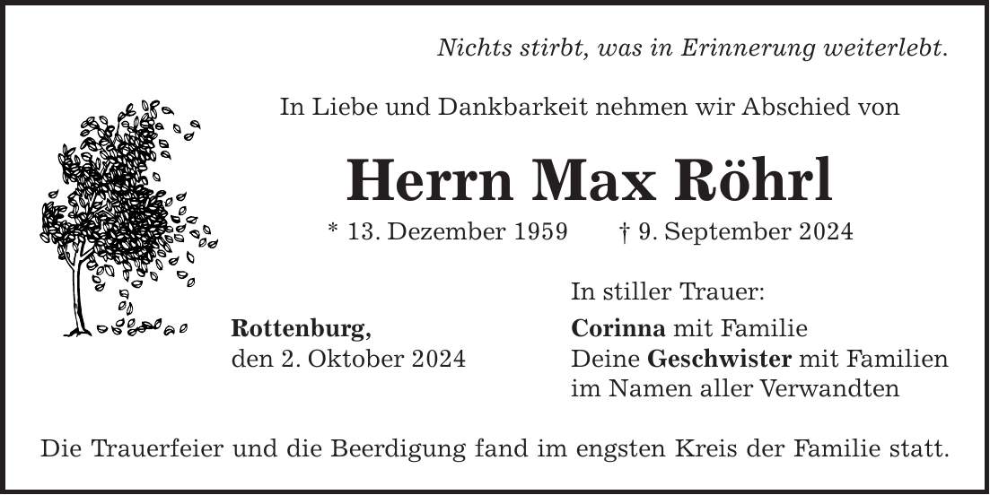 Nichts stirbt, was in Erinnerung weiterlebt. In Liebe und Dankbarkeit nehmen wir Abschied von Herrn Max Röhrl * 13. Dezember 1959 + 9. September 2024 In stiller Trauer: Rottenburg, Corinna mit Familie den 2. Oktober 2024 Deine Geschwister mit Familien im Namen aller Verwandten Die Trauerfeier und die Beerdigung fand im engsten Kreis der Familie statt.