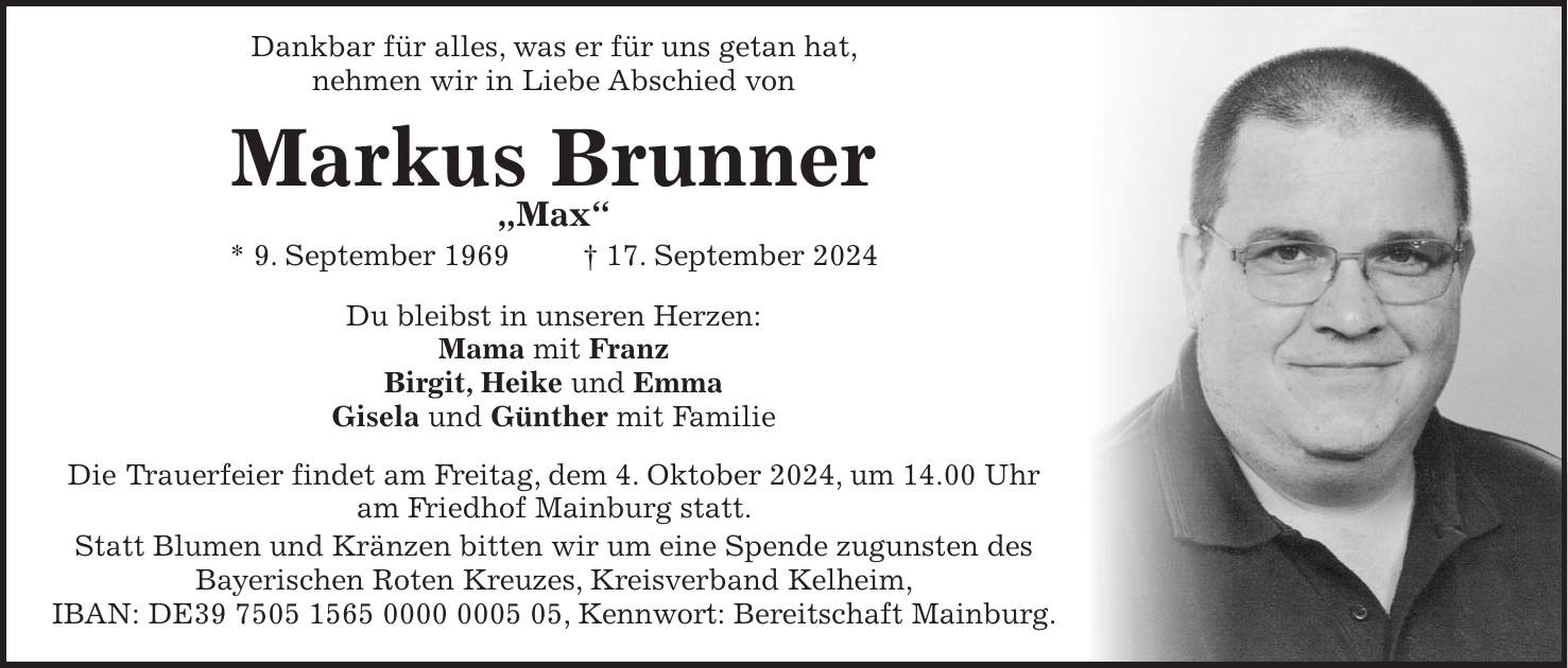 Dankbar für alles, was er für uns getan hat, nehmen wir in Liebe Abschied von Markus Brunner 'Max' * 9. September 1969 + 17. September 2024 Du bleibst in unseren Herzen: Mama mit Franz Birgit, Heike und Emma Gisela und Günther mit Familie Die Trauerfeier findet am Freitag, dem 4. Oktober 2024, um 14.00 Uhr am Friedhof Mainburg statt. Statt Blumen und Kränzen bitten wir um eine Spende zugunsten des Bayerischen Roten Kreuzes, Kreisverband Kelheim, IBAN: DE***, Kennwort: Bereitschaft Mainburg.