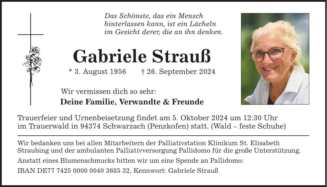 Das Schönste, das ein Mensch hinterlassen kann, ist ein Lächeln im Gesicht derer, die an ihn denken. Gabriele Strauß * 3. August ***. September 2024 Wir vermissen dich so sehr: Deine Familie, Verwandte & Freunde Trauerfeier und Urnenbeisetzung findet am 5. Oktober 2024 um 12:30 Uhr im Trauerwald in 94374 Schwarzach (Penzkofen) statt. (Wald  feste Schuhe) Wir bedanken uns bei allen Mitarbeitern der Palliativstation Klinikum St. Elisabeth Straubing und der ambulanten Palliativversorgung Pallidomo für die große Unterstützung. Anstatt eines Blumenschmucks bitten wir um eine Spende an Pallidomo: IBAN DE***, Kennwort: Gabriele Strauß