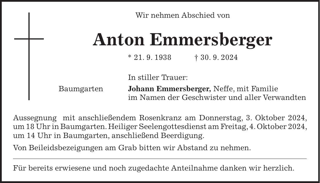 Wir nehmen Abschied von Anton Emmersberger * 21. 9. 1938 + 30. 9. 2024 In stiller Trauer: Baumgarten Johann Emmersberger, Neffe, mit Familie im Namen der Geschwister und aller Verwandten Aussegnung mit anschließendem Rosenkranz am Donnerstag, 3. Oktober 2024, um 18 Uhr in Baumgarten. Heiliger Seelengottesdienst am Freitag, 4. Oktober 2024, um 14 Uhr in Baumgarten, anschließend Beerdigung. Von Beileidsbezeigungen am Grab bitten wir Abstand zu nehmen. Für bereits erwiesene und noch zugedachte Anteilnahme danken wir herzlich.