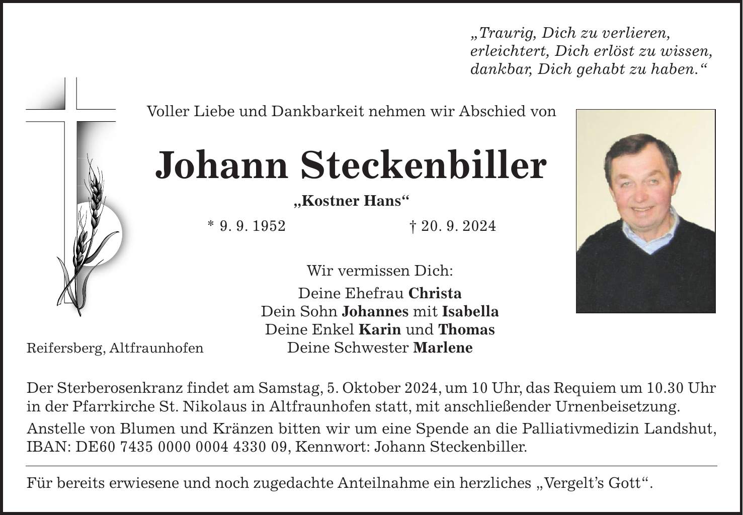 'Traurig, Dich zu verlieren, erleichtert, Dich erlöst zu wissen, dankbar, Dich gehabt zu haben.' Voller Liebe und Dankbarkeit nehmen wir Abschied von Johann Steckenbiller 'Kostner Hans' * 9. 9. 1952 + 20. 9. 2024 Wir vermissen Dich: Deine Ehefrau Christa Dein Sohn Johannes mit Isabella Deine Enkel Karin und Thomas Reifersberg, Altfraunhofen Deine Schwester Marlene Der Sterberosenkranz findet am Samstag, 5. Oktober 2024, um 10 Uhr, das Requiem um 10.30 Uhr in der Pfarrkirche St. Nikolaus in Altfraunhofen statt, mit anschließender Urnenbeisetzung. Anstelle von Blumen und Kränzen bitten wir um eine Spende an die Palliativmedizin Landshut, IBAN: DE***, Kennwort: Johann Steckenbiller. Für bereits erwiesene und noch zugedachte Anteilnahme ein herzliches 'Vergelts Gott'.