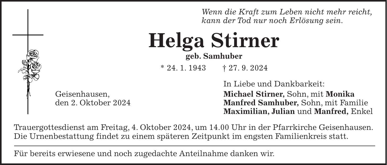 Wenn die Kraft zum Leben nicht mehr reicht, kann der Tod nur noch Erlösung sein. Helga Stirner geb. Samhuber * 24. 1. 1943 + 27. 9. 2024 In Liebe und Dankbarkeit: Geisenhausen, Michael Stirner, Sohn, mit Monika den 2. Oktober 2024 Manfred Samhuber, Sohn, mit Familie Maximilian, Julian und Manfred, Enkel Trauergottesdienst am Freitag, 4. Oktober 2024, um 14.00 Uhr in der Pfarrkirche Geisenhausen. Die Urnenbestattung findet zu einem späteren Zeitpunkt im engsten Familienkreis statt. Für bereits erwiesene und noch zugedachte Anteilnahme danken wir.