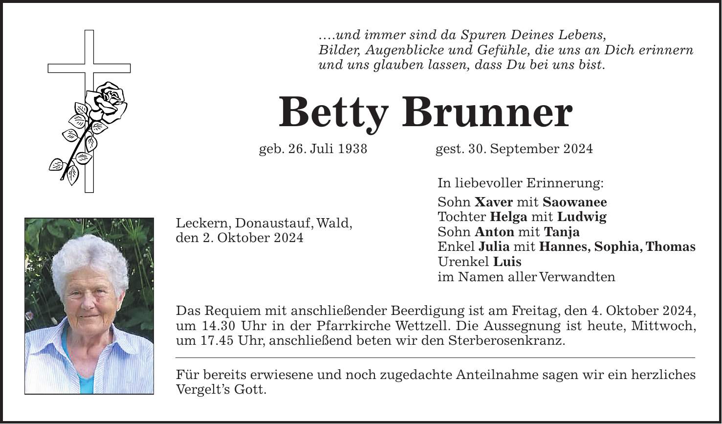 .und immer sind da Spuren Deines Lebens, Bilder, Augenblicke und Gefühle, die uns an Dich erinnern und uns glauben lassen, dass Du bei uns bist. Betty Brunner geb. 26. Juli 1938 gest. 30. September 2024 In liebevoller Erinnerung: Sohn Xaver mit Saowanee Tochter Helga mit Ludwig Sohn Anton mit Tanja Enkel Julia mit Hannes, Sophia, Thomas Urenkel Luis im Namen aller Verwandten Das Requiem mit anschließender Beerdigung ist am Freitag, den 4. Oktober 2024, um 14.30 Uhr in der Pfarrkirche Wettzell. Die Aussegnung ist heute, Mittwoch, um 17.45 Uhr, anschließend beten wir den Sterberosenkranz. Für bereits erwiesene und noch zugedachte Anteilnahme sagen wir ein herzliches Vergelts Gott.Leckern, Donaustauf, Wald, den 2. Oktober 2024