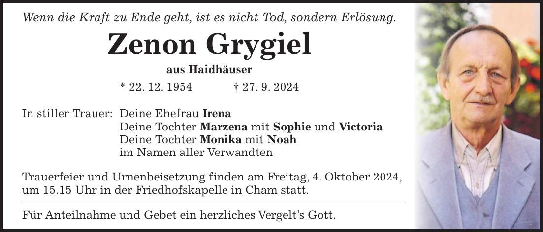 Wenn die Kraft zu Ende geht, ist es nicht Tod, sondern Erlösung. Zenon Grygiel aus Haidhäuser * 22. 12. 1954 + 27. 9. 2024 In stiller Trauer: Deine Ehefrau Irena Deine Tochter Marzena mit Sophie und Victoria Deine Tochter Monika mit Noah im Namen aller Verwandten Trauerfeier und Urnenbeisetzung finden am Freitag, 4. Oktober 2024, um 15.15 Uhr in der Friedhofskapelle in Cham statt. Für Anteilnahme und Gebet ein herzliches Vergelts Gott.