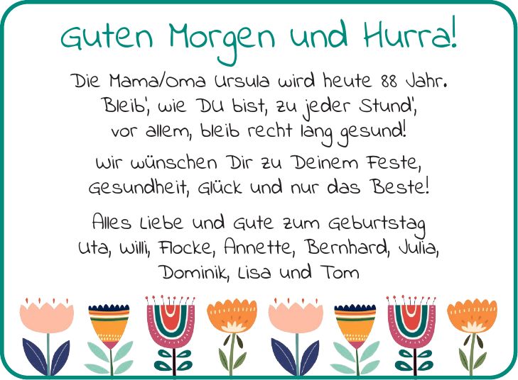 Guten Morgen und Hurra! Die Mama/Oma Ursula wird heute 88 Jahr. Bleib', wie DU bist, zu jeder Stund', vor allem, bleib recht lang gesund! Wir wünschen Dir zu Deinem Feste, Gesundheit, Glück und nur das Beste! Alles Liebe und Gute zum Geburtstag Uta, Willi, Flocke, Annette, Bernhard, Julia, Dominik, Lisa und Tom