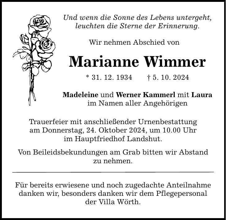 Und wenn die Sonne des Lebens untergeht, leuchten die Sterne der Erinnerung. Wir nehmen Abschied von Marianne Wimmer * 31. 12. 1934 _ 5. 10. 2024 Madeleine und Werner Kammerl mit Laura im Namen aller Angehörigen Trauerfeier mit anschließender Urnenbestattung am Donnerstag, 24. Oktober 2024, um 10.00 Uhr im Hauptfriedhof Landshut. Von Beileidsbekundungen am Grab bitten wir Abstand zu nehmen. Für bereits erwiesene und noch zugedachte Anteilnahme danken wir, besonders danken wir dem Pflegepersonal der Villa Wörth.