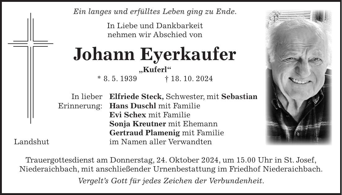  Ein langes und erfülltes Leben ging zu Ende. In Liebe und Dankbarkeit nehmen wir Abschied von Johann Eyerkaufer 'Kuferl' * 8. 5. 1939 + 18. 10. 2024 In lieber Elfriede Steck, Schwester, mit Sebastian Erinnerung: Hans Duschl mit Familie Evi Schex mit Familie Sonja Kreutner mit Ehemann Gertraud Plamenig mit Familie Landshut im Namen aller Verwandten Trauergottesdienst am Donnerstag, 24. Oktober 2024, um 15.00 Uhr in St. Josef, Niederaichbach, mit anschließender Urnenbestattung im Friedhof Niederaichbach. Vergelt's Gott für jedes Zeichen der Verbundenheit.