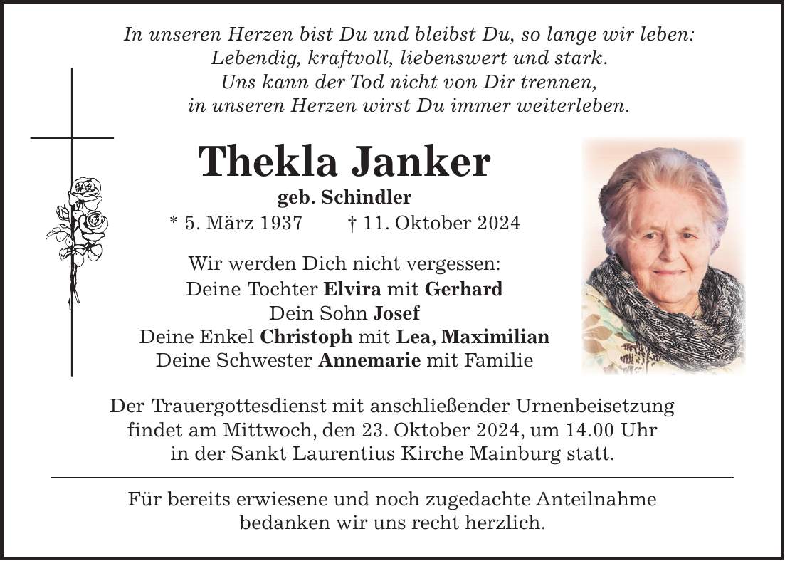  In unseren Herzen bist Du und bleibst Du, so lange wir leben: Lebendig, kraftvoll, liebenswert und stark. Uns kann der Tod nicht von Dir trennen, in unseren Herzen wirst Du immer weiterleben. Thekla Janker geb. Schindler * 5. März 1937 + 11. Oktober 2024 Wir werden Dich nicht vergessen: Deine Tochter Elvira mit Gerhard Dein Sohn Josef Deine Enkel Christoph mit Lea, Maximilian Deine Schwester Annemarie mit Familie Der Trauergottesdienst mit anschließender Urnenbeisetzung findet am Mittwoch, den 23. Oktober 2024, um 14.00 Uhr in der Sankt Laurentius Kirche Mainburg statt. Für bereits erwiesene und noch zugedachte Anteilnahme bedanken wir uns recht herzlich.