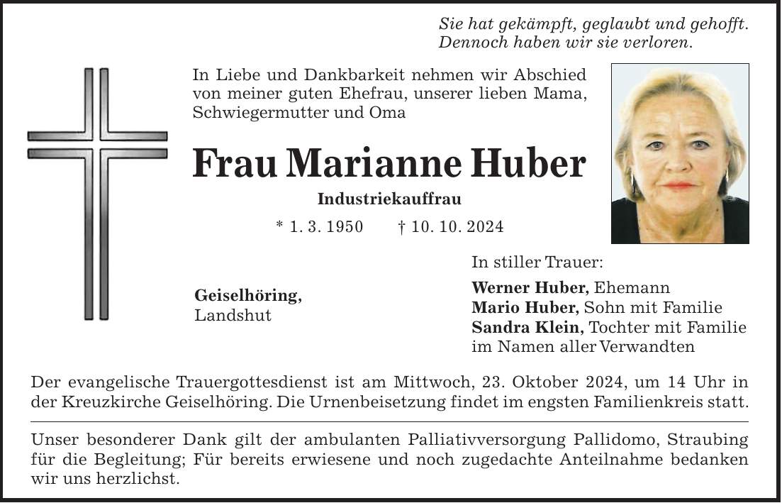 Sie hat gekämpft, geglaubt und gehofft. Dennoch haben wir sie verloren. In Liebe und Dankbarkeit nehmen wir Abschied von meiner guten Ehefrau, unserer lieben Mama, Schwiegermutter und Oma Frau Marianne Huber Industriekauffrau * 1. 3. 1950 + 10. 10. 2024 In stiller Trauer: Werner Huber, Ehemann Mario Huber, Sohn mit Familie Sandra Klein, Tochter mit Familie im Namen aller Verwandten Der evangelische Trauergottesdienst ist am Mittwoch, 23. Oktober 2024, um 14 Uhr in der Kreuzkirche Geiselhöring. Die Urnenbeisetzung findet im engsten Familienkreis statt. Unser besonderer Dank gilt der ambulanten Palliativversorgung Pallidomo, Straubing für die Begleitung; Für bereits erwiesene und noch zugedachte Anteilnahme bedanken wir uns herzlichst.Geiselhöring, Landshut