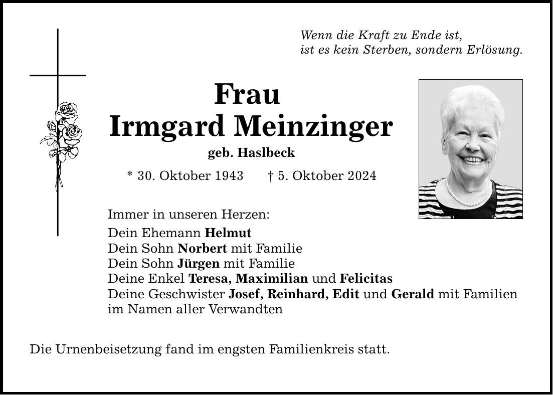 Wenn die Kraft zu Ende ist, ist es kein Sterben, sondern Erlösung. Frau Irmgard Meinzinger geb. Haslbeck * 30. Oktober 1943 _ 5. Oktober 2024 Immer in unseren Herzen: Dein Ehemann Helmut Dein Sohn Norbert mit Familie Dein Sohn Jürgen mit Familie Deine Enkel Teresa, Maximilian und Felicitas Deine Geschwister Josef, Reinhard, Edit und Gerald mit Familien im Namen aller Verwandten Die Urnenbeisetzung fand im engsten Familienkreis statt.