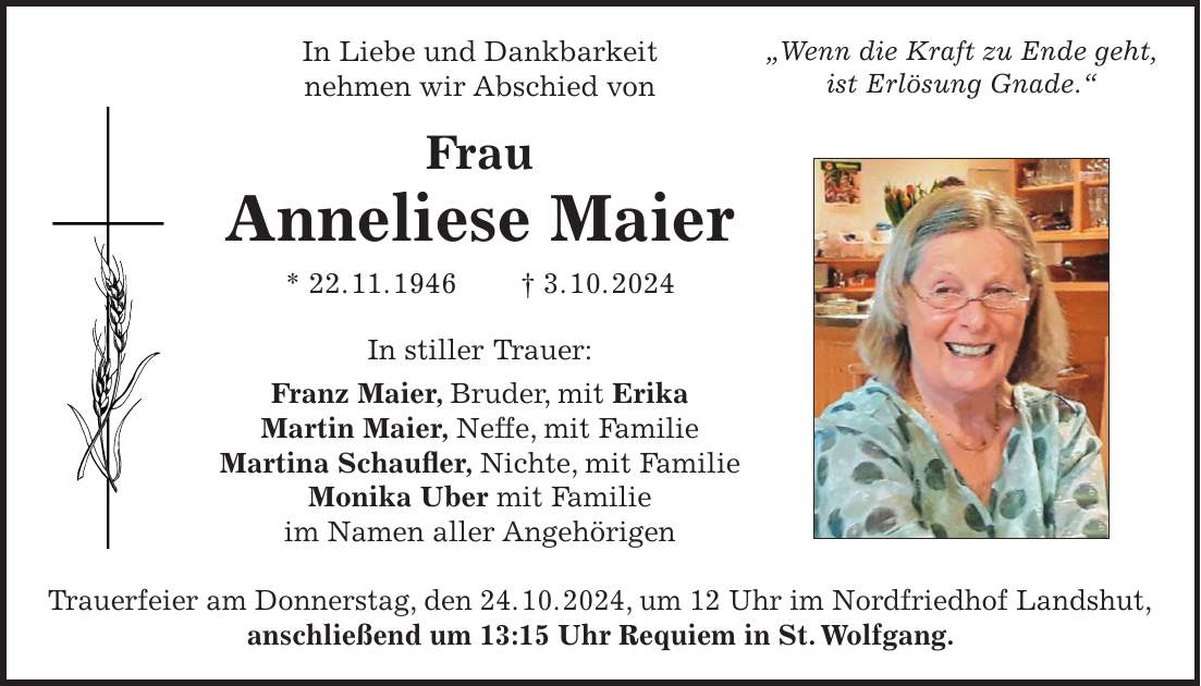 In Liebe und Dankbarkeit nehmen wir Abschied von Frau Anneliese Maier * 22. 11. 1946 + 3. 10. 2024 In stiller Trauer: Franz Maier, Bruder, mit Erika Martin Maier, Neffe, mit Familie Martina Schaufler, Nichte, mit Familie Monika Uber mit Familie im Namen aller Angehörigen Trauerfeier am Donnerstag, den 24. 10. 2024, um 12 Uhr im Nordfriedhof Landshut, anschließend um 13:15 Uhr Requiem in St. Wolfgang.'Wenn die Kraft zu Ende geht, ist Erlösung Gnade.'