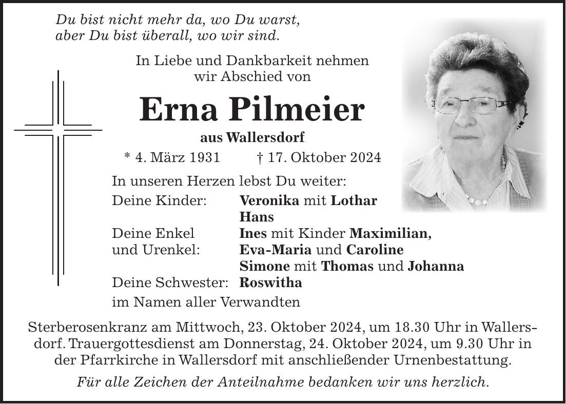  Du bist nicht mehr da, wo Du warst, aber Du bist überall, wo wir sind. In Liebe und Dankbarkeit nehmen wir Abschied von Erna Pilmeier aus Wallersdorf * 4. März 1931 + 17. Oktober 2024 In unseren Herzen lebst Du weiter: Deine Kinder: Veronika mit Lothar Hans Deine Enkel Ines mit Kinder Maximilian, und Urenkel: Eva-Maria und Caroline Simone mit Thomas und Johanna Deine Schwester: Roswitha im Namen aller Verwandten Sterberosenkranz am Mittwoch, 23. Oktober 2024, um 18.30 Uhr in Wallersdorf. Trauergottesdienst am Donnerstag, 24. Oktober 2024, um 9.30 Uhr in der Pfarrkirche in Wallersdorf mit anschließender Urnenbestattung. Für alle Zeichen der Anteilnahme bedanken wir uns herzlich.