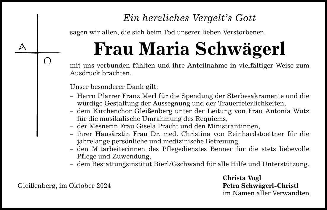 Ein herzliches Vergelt's Gott sagen wir allen, die sich beim Tod unserer lieben Verstorbenen Frau Maria Schwägerl mit uns verbunden fühlten und ihre Anteilnahme in vielfältiger Weise zum Ausdruck brachten. Unser besonderer Dank gilt: - Herrn Pfarrer Franz Merl für die Spendung der Sterbesakramente und die würdige Gestaltung der Aussegnung und der Trauerfeierlichkeiten, - dem Kirchenchor Gleißenberg unter der Leitung von Frau Antonia Wutz für die musikalische Umrahmung des Requiems, - der Mesnerin Frau Gisela Pracht und den Ministrantinnen, - ihrer Hausärztin Frau Dr. med. Christina von Reinhardstoettner für die jahrelange persönliche und medizinische Betreuung, - den Mitarbeiterinnen des Pflegedienstes Benner für die stets liebevolle Pflege und Zuwendung, - dem Bestattungsinstitut Bierl/Gschwand für alle Hilfe und Unterstützung. Christa Vogl Gleißenberg, im Oktober 2024 Petra Schwägerl-Christl im Namen aller Verwandten