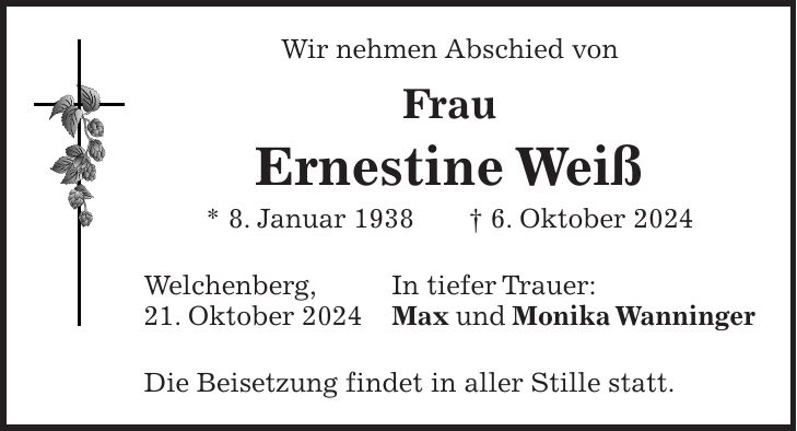 Wir nehmen Abschied von Frau Ernestine Weiß * 8. Januar 1938 + 6. Oktober 2024 Welchenberg, In tiefer Trauer: 21. Oktober 2024 Max und Monika Wanninger Die Beisetzung findet in aller Stille statt.