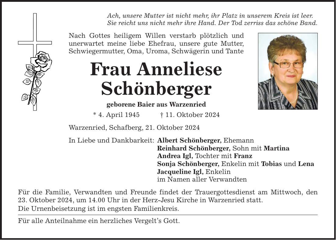 Ach, unsere Mutter ist nicht mehr, ihr Platz in unserem Kreis ist leer. Sie reicht uns nicht mehr ihre Hand. Der Tod zerriss das schöne Band. Nach Gottes heiligem Willen verstarb plötzlich und unerwartet meine liebe Ehefrau, unsere gute Mutter, Schwiegermutter, Oma, Uroma, Schwägerin und Tante Frau Anneliese Schönberger geborene Baier aus Warzenried * 4. April 1945 _ 11. Oktober 2024 Warzenried, Schafberg, 21. Oktober 2024 In Liebe und Dankbarkeit: Albert Schönberger, Ehemann Reinhard Schönberger, Sohn mit Martina Andrea Igl, Tochter mit Franz Sonja Schönberger, Enkelin mit Tobias und Lena Jacqueline Igl, Enkelin im Namen aller Verwandten Für die Familie, Verwandten und Freunde findet der Trauergottesdienst am Mittwoch, den 23. Oktober 2024, um 14.00 Uhr in der Herz-Jesu Kirche in Warzenried statt. Die Urnenbeisetzung ist im engsten Familienkreis. Für alle Anteilnahme ein herzliches Vergelt's Gott.