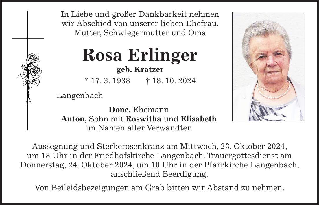  In Liebe und großer Dankbarkeit nehmen wir Abschied von unserer lieben Ehefrau, Mutter, Schwiegermutter und Oma Rosa Erlinger geb. Kratzer * 17. 3. 1938 + 18. 10. 2024 Langenbach Done, Ehemann Anton, Sohn mit Roswitha und Elisabeth im Namen aller Verwandten Aussegnung und Sterberosenkranz am Mittwoch, 23. Oktober 2024, um 18 Uhr in der Friedhofskirche Langenbach. Trauergottesdienst am Donnerstag, 24. Oktober 2024, um 10 Uhr in der Pfarrkirche Langenbach, anschließend Beerdigung. Von Beileidsbezeigungen am Grab bitten wir Abstand zu nehmen. 