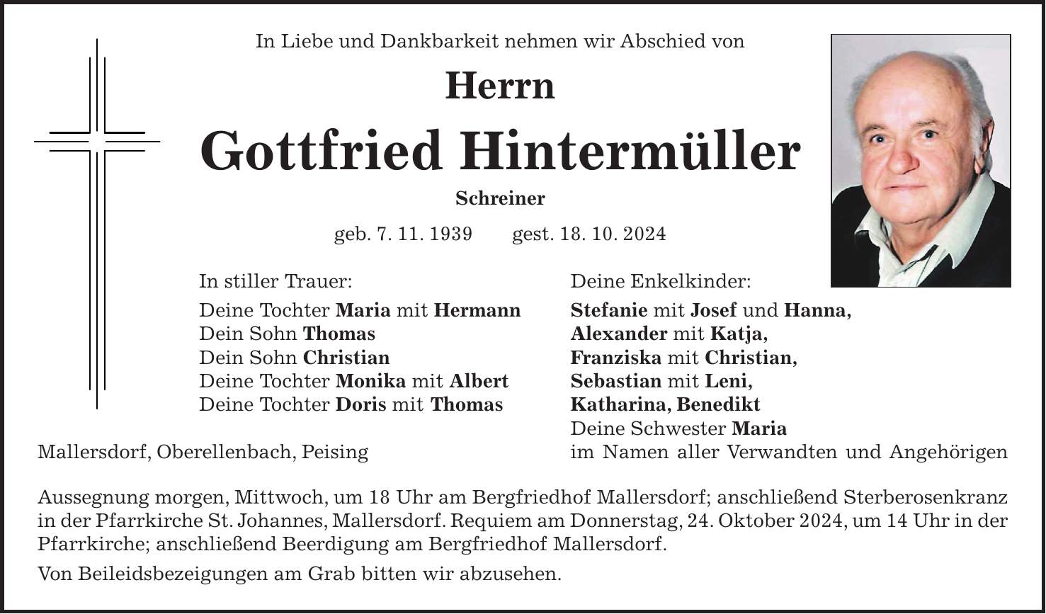  In Liebe und Dankbarkeit nehmen wir Abschied von Herrn Gottfried Hintermüller Schreiner geb. 7. 11. 1939 gest. 18. 10. 2024 In stiller Trauer: Deine Enkelkinder: Deine Tochter Maria mit Hermann Stefanie mit Josef und Hanna, Dein Sohn Thomas Alexander mit Katja, Dein Sohn Christian Franziska mit Christian, Deine Tochter Monika mit Albert Sebastian mit Leni, Deine Tochter Doris mit Thomas Katharina, Benedikt Deine Schwester Maria Mallersdorf, Oberellenbach, Peising im Namen aller Verwandten und Angehörigen Aussegnung morgen, Mittwoch, um 18 Uhr am Bergfriedhof Mallersdorf; anschließend Sterberosenkranz in der Pfarrkirche St. Johannes, Mallersdorf. Requiem am Donnerstag, 24. Oktober 2024, um 14 Uhr in der Pfarrkirche; anschließend Beerdigung am Bergfriedhof Mallersdorf. Von Beileidsbezeigungen am Grab bitten wir abzusehen.