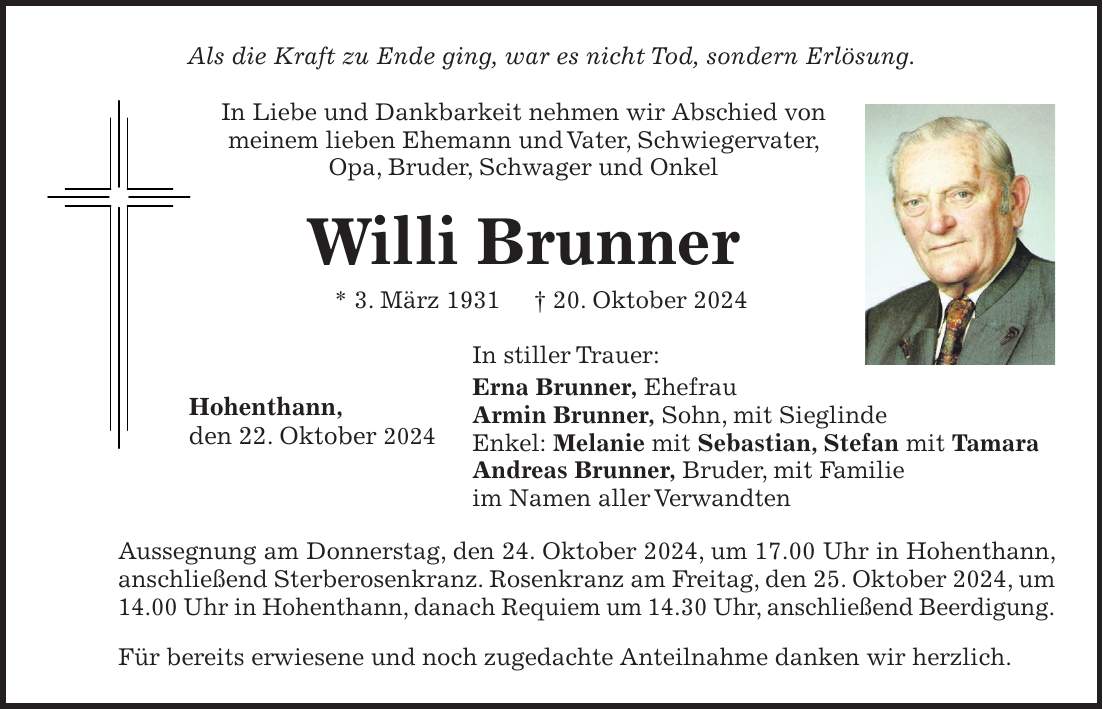 Als die Kraft zu Ende ging, war es nicht Tod, sondern Erlösung. In Liebe und Dankbarkeit nehmen wir Abschied von meinem lieben Ehemann und Vater, Schwiegervater, Opa, Bruder, Schwager und Onkel Willi Brunner * 3. März 1931 + 20. Oktober 2024 In stiller Trauer: Erna Brunner, Ehefrau Armin Brunner, Sohn, mit Sieglinde Enkel: Melanie mit Sebastian, Stefan mit Tamara Andreas Brunner, Bruder, mit Familie im Namen aller Verwandten Aussegnung am Donnerstag, den 24. Oktober 2024, um 17.00 Uhr in Hohenthann, anschließend Sterberosenkranz. Rosenkranz am Freitag, den 25. Oktober 2024, um 14.00 Uhr in Hohenthann, danach Requiem um 14.30 Uhr, anschließend Beerdigung. Für bereits erwiesene und noch zugedachte Anteilnahme danken wir herzlich. Hohenthann, den 22. Oktober 2024