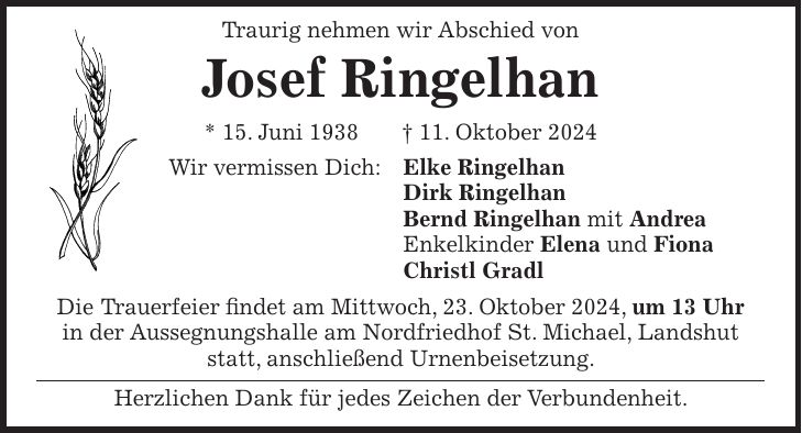  Traurig nehmen wir Abschied von Josef Ringelhan * 15. Juni 1938 + 11. Oktober 2024 Wir vermissen Dich: Elke Ringelhan Dirk Ringelhan Bernd Ringelhan mit Andrea Enkelkinder Elena und Fiona Christl Gradl Die Trauerfeier findet am Mittwoch, 23. Oktober 2024, um 13 Uhr in der Aussegnungshalle am Nordfriedhof St. Michael, Landshut statt, anschließend Urnenbeisetzung. Herzlichen Dank für jedes Zeichen der Verbundenheit.