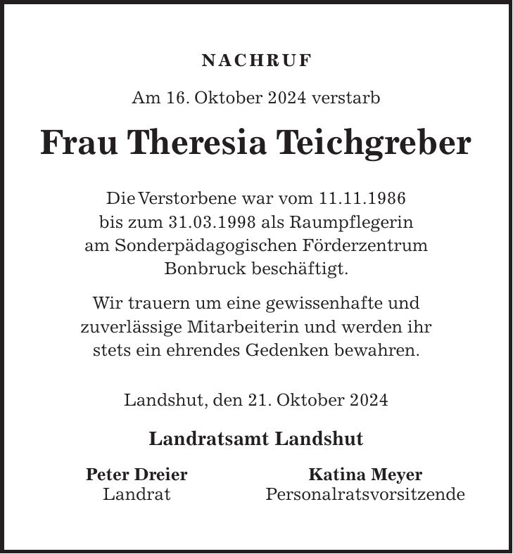 Nachruf Am 16. Oktober 2024 verstarb Frau Theresia Teichgreber Die Verstorbene war vom 11.11.1986 bis zum 31.03.1998 als Raumpflegerin am Sonderpädagogischen Förderzentrum Bonbruck beschäftigt. Wir trauern um eine gewissenhafte und zuverlässige Mitarbeiterin und werden ihr stets ein ehrendes Gedenken bewahren. Landshut, den 21. Oktober 2024 Landratsamt Landshut Peter Dreier Katina Meyer Landrat Personalratsvorsitzende