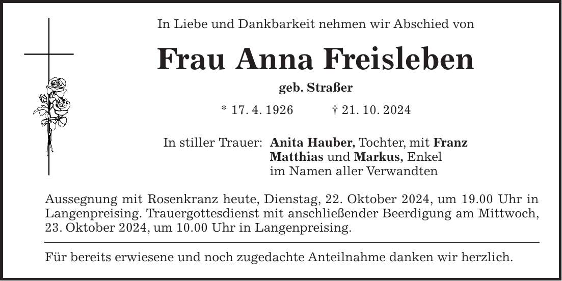 In Liebe und Dankbarkeit nehmen wir Abschied von Frau Anna Freisleben geb. Straßer * 17. 4. 1926 + 21. 10. 2024 In stiller Trauer: Anita Hauber, Tochter, mit Franz Matthias und Markus, Enkel im Namen aller Verwandten Aussegnung mit Rosenkranz heute, Dienstag, 22. Oktober 2024, um 19.00 Uhr in Langenpreising. Trauergottesdienst mit anschließender Beerdigung am Mittwoch, 23. Oktober 2024, um 10.00 Uhr in Langenpreising. Für bereits erwiesene und noch zugedachte Anteilnahme danken wir herzlich.