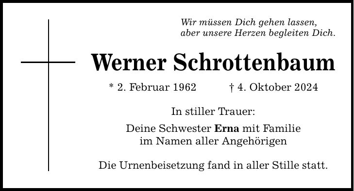 Wir müssen Dich gehen lassen, aber unsere Herzen begleiten Dich. Werner Schrottenbaum * 2. Februar 1962 4. Oktober 2024 In stiller Trauer: Deine Schwester Erna mit Familie im Namen aller Angehörigen Die Urnenbeisetzung fand in aller Stille statt.