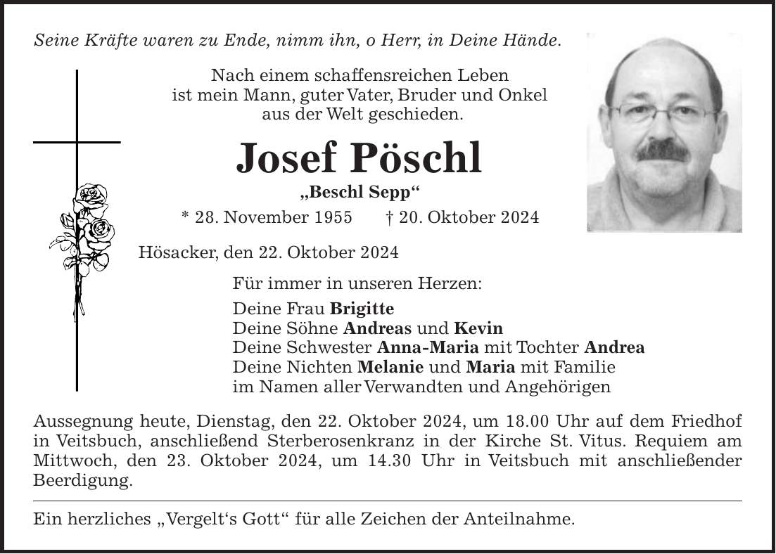 Seine Kräfte waren zu Ende, nimm ihn, o Herr, in Deine Hände. Nach einem schaffensreichen Leben ist mein Mann, guter Vater, Bruder und Onkel aus der Welt geschieden. Josef Pöschl 'Beschl Sepp' * 28. November 1955 + 20. Oktober 2024 Hösacker, den 22. Oktober 2024 Für immer in unseren Herzen: Deine Frau Brigitte Deine Söhne Andreas und Kevin Deine Schwester Anna-Maria mit Tochter Andrea Deine Nichten Melanie und Maria mit Familie im Namen aller Verwandten und Angehörigen Aussegnung heute, Dienstag, den 22. Oktober 2024, um 18.00 Uhr auf dem Friedhof in Veitsbuch, anschließend Sterberosenkranz in der Kirche St. Vitus. Requiem am Mittwoch, den 23. Oktober 2024, um 14.30 Uhr in Veitsbuch mit anschließender Beerdigung. Ein herzliches 'Vergelt's Gott' für alle Zeichen der Anteilnahme.