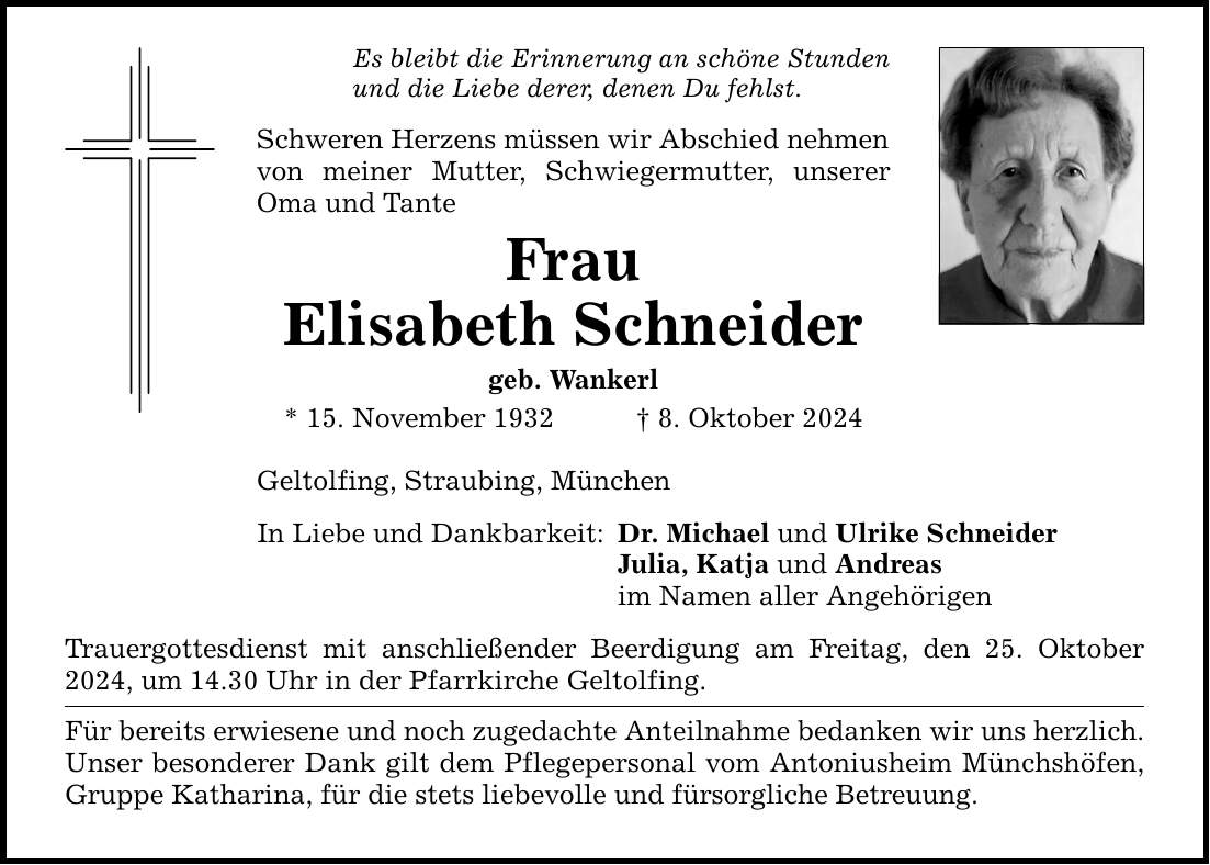 Es bleibt die Erinnerung an schöne Stunden und die Liebe derer, denen Du fehlst. Schweren Herzens müssen wir Abschied nehmen von meiner Mutter, Schwiegermutter, unserer Oma und Tante Frau Elisabeth Schneider geb. Wankerl * 15. November 1932 _ 8. Oktober 2024 Geltolfing, Straubing, München In Liebe und Dankbarkeit: Trauergottesdienst mit anschließender Beerdigung am Freitag, den 25. Oktober 2024, um 14.30 Uhr in der Pfarrkirche Geltolfing. Für bereits erwiesene und noch zugedachte Anteilnahme bedanken wir uns herzlich. Unser besonderer Dank gilt dem Pflegepersonal vom Antoniusheim Münchshöfen, Gruppe Katharina, für die stets liebevolle und fürsorgliche Betreuung. Dr. Michael und Ulrike Schneider Julia, Katja und Andreas im Namen aller Angehörigen