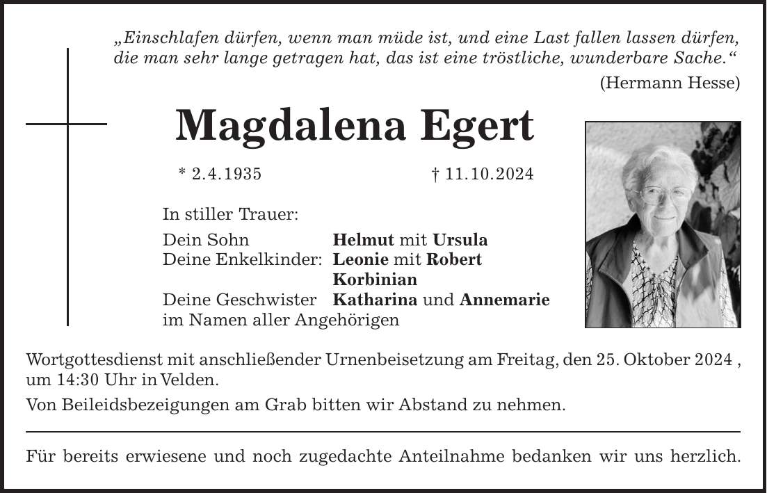 'Einschlafen dürfen, wenn man müde ist, und eine Last fallen lassen dürfen, die man sehr lange getragen hat, das ist eine tröstliche, wunderbare Sache.' (Hermann Hesse) Magdalena Egert * 2. 4. 1935 + 11. 10. 2024 In stiller Trauer: Dein Sohn Helmut mit Ursula Deine Enkelkinder: Leonie mit Robert Korbinian Deine Geschwister Katharina und Annemarie im Namen aller Angehörigen Wortgottesdienst mit anschließender Urnenbeisetzung am Freitag, den 25. Oktober 2024 , um 14:30 Uhr in Velden. Von Beileidsbezeigungen am Grab bitten wir Abstand zu nehmen. Für bereits erwiesene und noch zugedachte Anteilnahme bedanken wir uns herzlich.