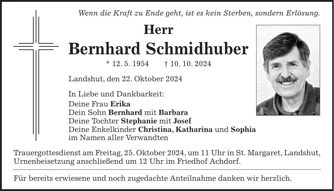 Wenn die Kraft zu Ende geht, ist es kein Sterben, sondern Erlösung. Herr Bernhard Schmidhuber * 12. 5. 1954 + 10. 10. 2024 Landshut, den 22. Oktober 2024 In Liebe und Dankbarkeit: Deine Frau Erika Dein Sohn Bernhard mit Barbara Deine Tochter Stephanie mit Josef Deine Enkelkinder Christina, Katharina und Sophia im Namen aller Verwandten Trauergottesdienst am Freitag, 25. Oktober 2024, um 11 Uhr in St. Margaret, Landshut, Urnenbeisetzung anschließend um 12 Uhr im Friedhof Achdorf. Für bereits erwiesene und noch zugedachte Anteilnahme danken wir herzlich.