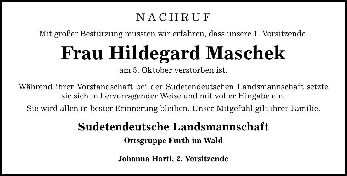 NACHRUFMit großer Bestürzung mussten wir erfahren, dass unsere 1. VorsitzendeFrau Hildegard Maschekam 5. Oktober verstorben ist.Während ihrer Vorstandschaft bei der Sudetendeutschen Landsmannschaft setzte sie sich in hervorragender Weise und mit voller Hingabe ein. Sie wird allen in bester Erinnerung bleiben. Unser Mitgefühl gilt ihrer Familie. Sudetendeutsche LandsmannschaftOrtsgruppe Furth im WaldJohanna Hartl, 2. Vorsitzende