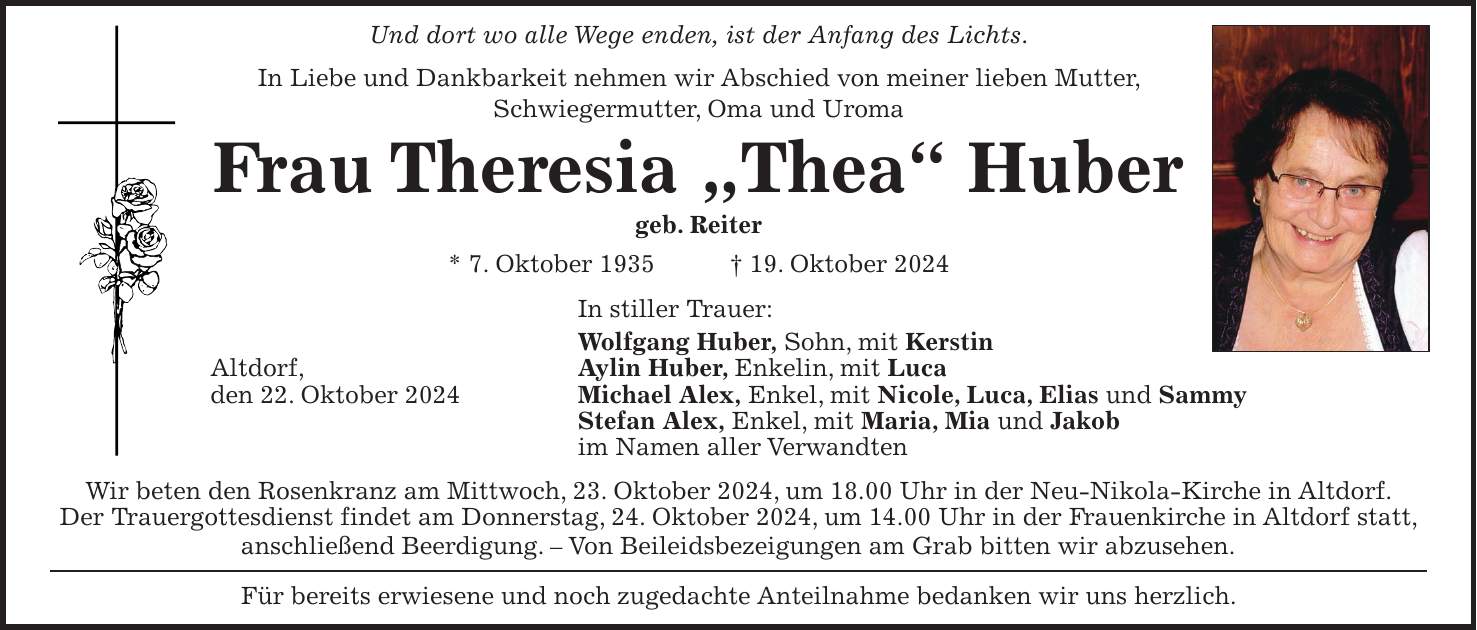 Und dort wo alle Wege enden, ist der Anfang des Lichts. In Liebe und Dankbarkeit nehmen wir Abschied von meiner lieben Mutter, Schwiegermutter, Oma und Uroma Frau Theresia 'Thea' Huber geb. Reiter * 7. Oktober 1935 + 19. Oktober 2024 In stiller Trauer: Wolfgang Huber, Sohn, mit Kerstin Altdorf, Aylin Huber, Enkelin, mit Luca den 22. Oktober 2024 Michael Alex, Enkel, mit Nicole, Luca, Elias und Sammy Stefan Alex, Enkel, mit Maria, Mia und Jakob im Namen aller Verwandten Wir beten den Rosenkranz am Mittwoch, 23. Oktober 2024, um 18.00 Uhr in der Neu-Nikola-Kirche in Altdorf. Der Trauergottesdienst findet am Donnerstag, 24. Oktober 2024, um 14.00 Uhr in der Frauenkirche in Altdorf statt, anschließend Beerdigung. - Von Beileidsbezeigungen am Grab bitten wir abzusehen. Für bereits erwiesene und noch zugedachte Anteilnahme bedanken wir uns herzlich.