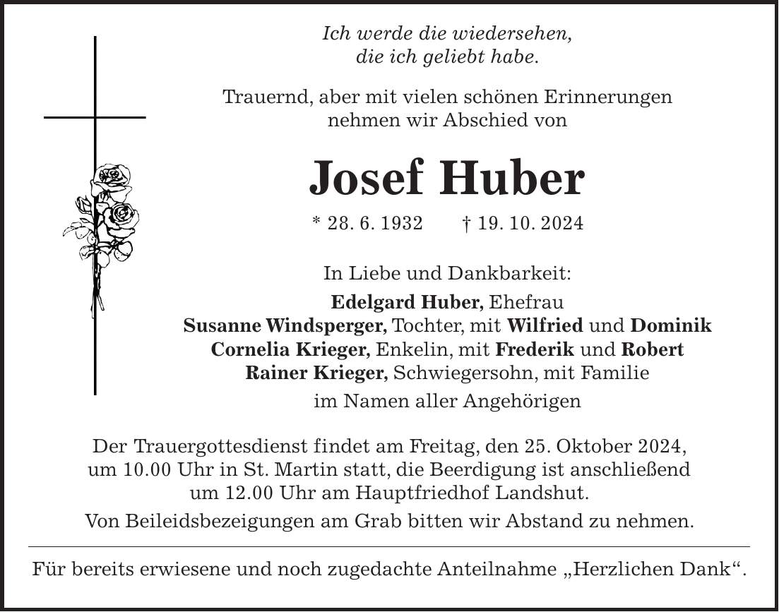  Ich werde die wiedersehen, die ich geliebt habe. Trauernd, aber mit vielen schönen Erinnerungen nehmen wir Abschied von Josef Huber * 28. 6. 1932 + 19. 10. 2024 In Liebe und Dankbarkeit: Edelgard Huber, Ehefrau Susanne Windsperger, Tochter, mit Wilfried und Dominik Cornelia Krieger, Enkelin, mit Frederik und Robert Rainer Krieger, Schwiegersohn, mit Familie im Namen aller Angehörigen Der Trauergottesdienst findet am Freitag, den 25. Oktober 2024, um 10.00 Uhr in St. Martin statt, die Beerdigung ist anschließend um 12.00 Uhr am Hauptfriedhof Landshut. Von Beileidsbezeigungen am Grab bitten wir Abstand zu nehmen. Für bereits erwiesene und noch zugedachte Anteilnahme 'Herzlichen Dank'.