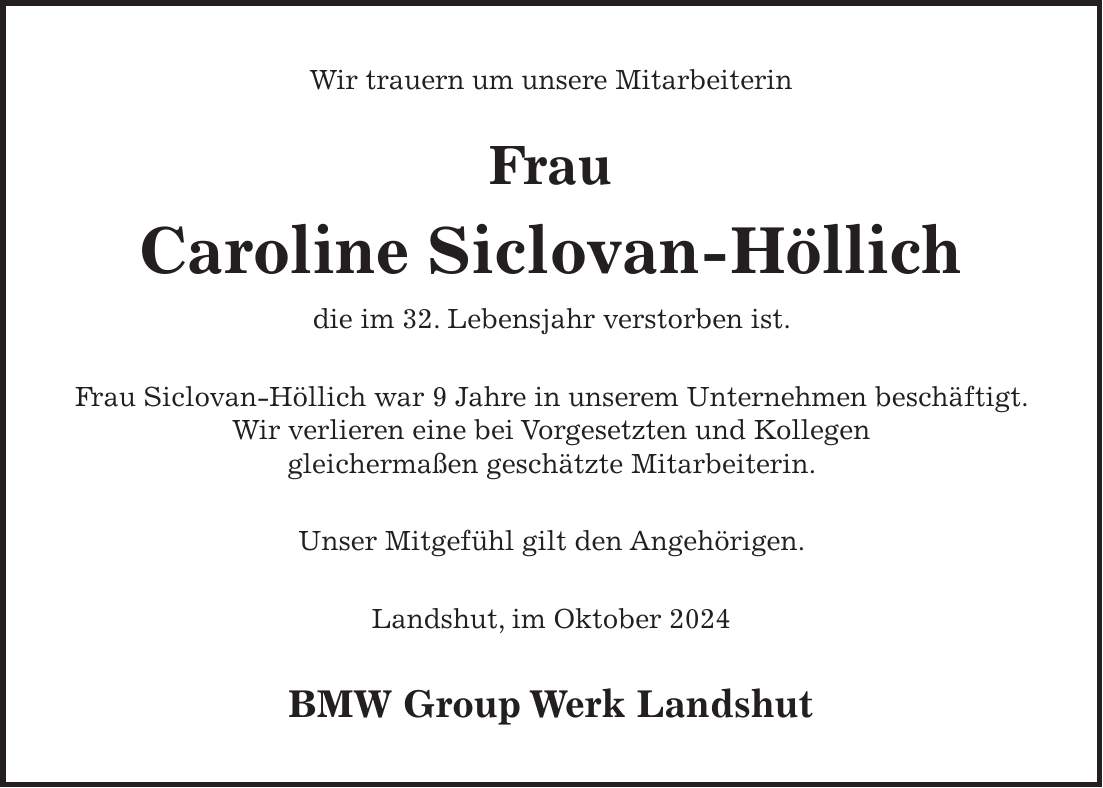 Wir trauern um unsere Mitarbeiterin Frau Caroline Siclovan-Höllich die im 32. Lebensjahr verstorben ist. Frau Siclovan-Höllich war 9 Jahre in unserem Unternehmen beschäftigt. Wir verlieren eine bei Vorgesetzten und Kollegen gleichermaßen geschätzte Mitarbeiterin. Unser Mitgefühl gilt den Angehörigen. Landshut, im Oktober 2024 BMW Group Werk Landshut 