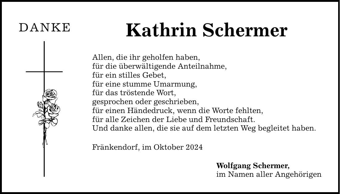 DANKE Kathrin Schermer Allen, die ihr geholfen haben, für die überwältigende Anteilnahme, für ein stilles Gebet, für eine stumme Umarmung, für das tröstende Wort, gesprochen oder geschrieben, für einen Händedruck, wenn die Worte fehlten, für alle Zeichen der Liebe und Freundschaft. Und danke allen, die sie auf dem letzten Weg begleitet haben. Fränkendorf, im Oktober 2024 Wolfgang Schermer, im Namen aller Angehörigen