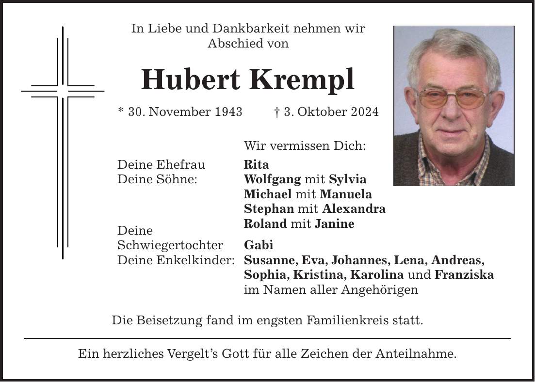 In Liebe und Dankbarkeit nehmen wir Abschied von Hubert Krempl * 30. November 1943 + 3. Oktober 2024 Wir vermissen Dich: Deine Ehefrau Rita Deine Söhne: Wolfgang mit Sylvia Michael mit Manuela Stephan mit Alexandra Roland mit Janine Deine Schwiegertochter Gabi Deine Enkelkinder: Susanne, Eva, Johannes, Lena, Andreas, Sophia, Kristina, Karolina und Franziska im Namen aller Angehörigen Die Beisetzung fand im engsten Familienkreis statt. Ein herzliches Vergelt's Gott für alle Zeichen der Anteilnahme.