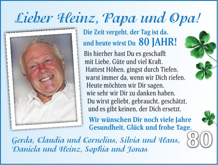 Lieber Heinz, Papa und Opa! Die Zeit vergeht, der Tag ist da, und heute wirst Du 80 Jahr! Bis hierher hast Du es geschafft mit Liebe, Güte und viel Kraft. Hattest Höhen, gingst durch Tiefen, warst immer da, wenn wir Dich riefen. Heute möchten wir Dir sagen, wie sehr wir Dir zu danken haben. Du wirst geliebt, gebraucht, geschätzt, und es gibt keinen, der Dich ersetzt. Wir wünschen Dir noch viele Jahre Gesundheit, Glück und frohe Tage. Gerda, Claudia und Cornelius, Silvia und Hans, Daniela und Heinz, Sophia und Jonas8070